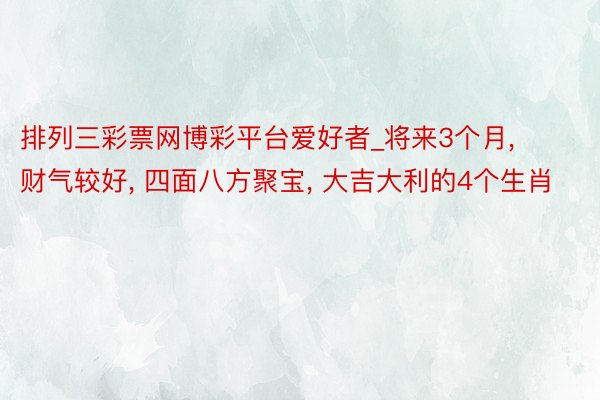 排列三彩票网博彩平台爱好者_将来3个月， 财气较好， 四面八方聚宝， 大吉大利的4个生肖