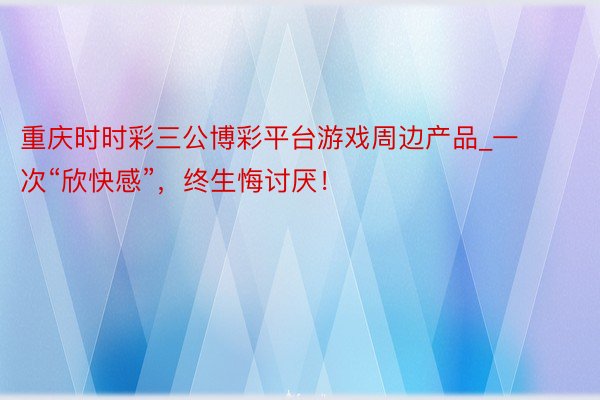 重庆时时彩三公博彩平台游戏周边产品_一次“欣快感”，终生悔讨厌！