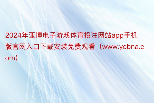 2024年亚博电子游戏体育投注网站app手机版官网入口下载安装免费观看（www.yobna.com）