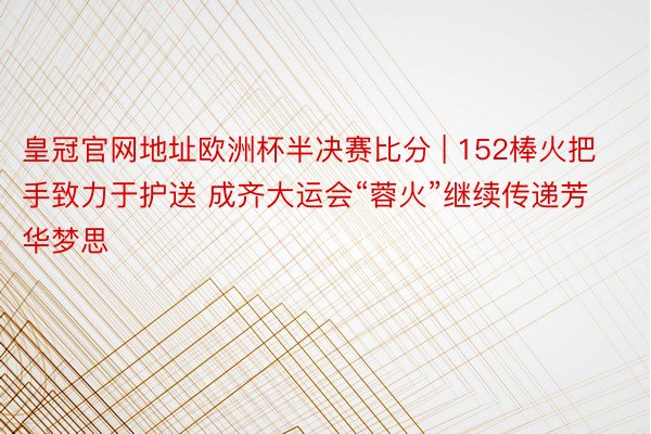 皇冠官网地址欧洲杯半决赛比分 | 152棒火把手致力于护送 成齐大运会“蓉火”继续传递芳华梦思