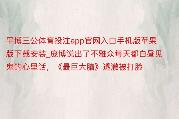 平博三公体育投注app官网入口手机版苹果版下载安装_庞博说出了不雅众每天都白昼见鬼的心里话，《最巨大脑》透澈被打脸