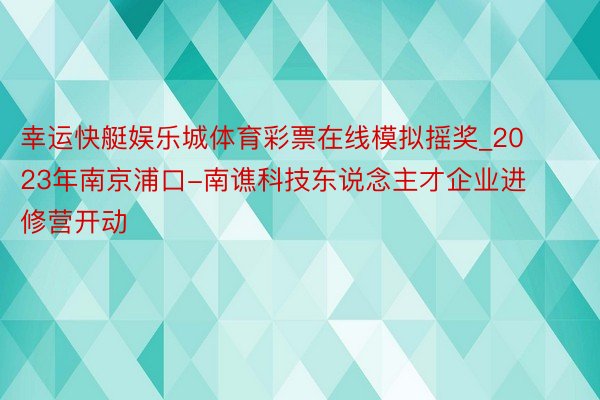 幸运快艇娱乐城体育彩票在线模拟摇奖_2023年南京浦口-南谯科技东说念主才企业进修营开动