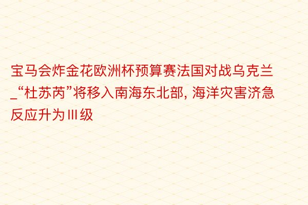 宝马会炸金花欧洲杯预算赛法国对战乌克兰_“杜苏芮”将移入南海东北部, 海洋灾害济急反应升为Ⅲ级
