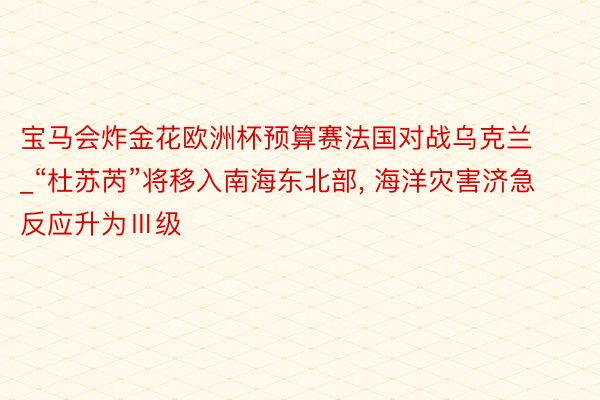 宝马会炸金花欧洲杯预算赛法国对战乌克兰_“杜苏芮”将移入南海东北部， 海洋灾害济急反应升为Ⅲ级