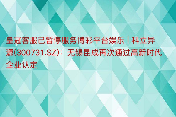 皇冠客服已暂停服务博彩平台娱乐 | 科立异源(300731.SZ)：无锡昆成再次通过高新时代企业认定