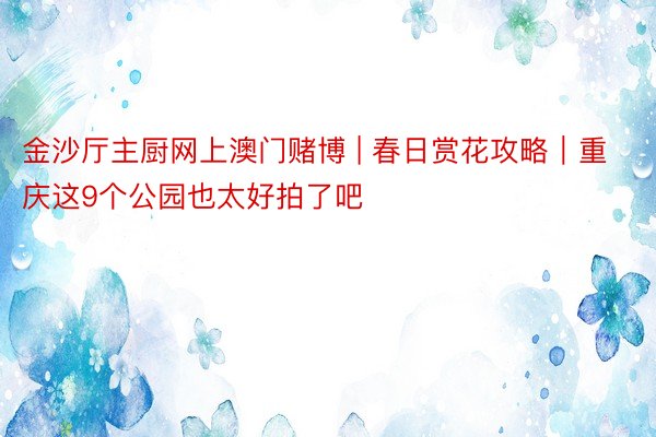 金沙厅主厨网上澳门赌博 | 春日赏花攻略｜重庆这9个公园也太好拍了吧