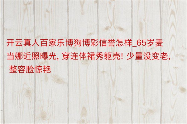 开云真人百家乐博狗博彩信誉怎样_65岁麦当娜近照曝光， 穿连体裙秀躯壳! 少量没变老， 整容脸惊艳