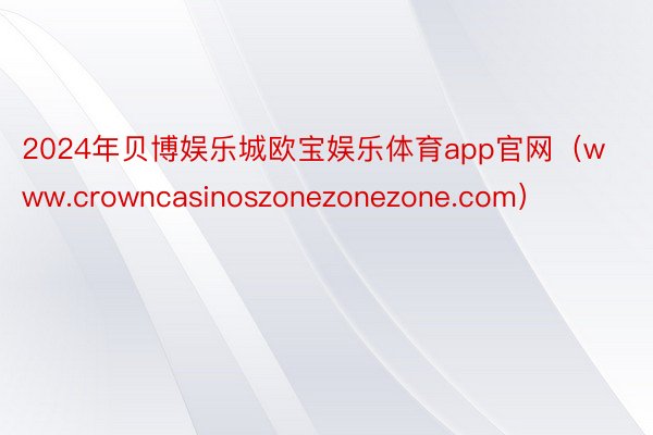 2024年贝博娱乐城欧宝娱乐体育app官网（www.crowncasinoszonezonezone.com）