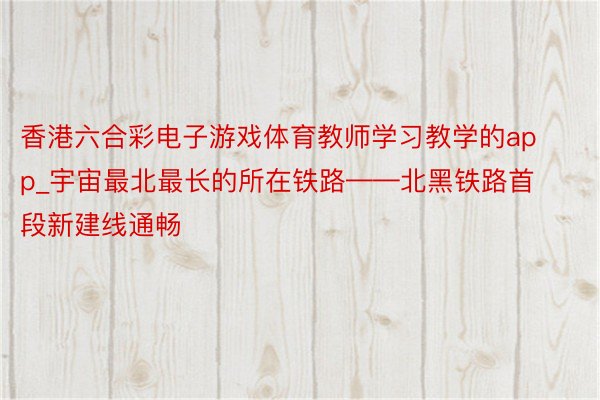 香港六合彩电子游戏体育教师学习教学的app_宇宙最北最长的所在铁路——北黑铁路首段新建线通畅