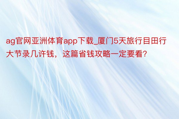 ag官网亚洲体育app下载_厦门5天旅行目田行大节录几许钱，这篇省钱攻略一定要看？