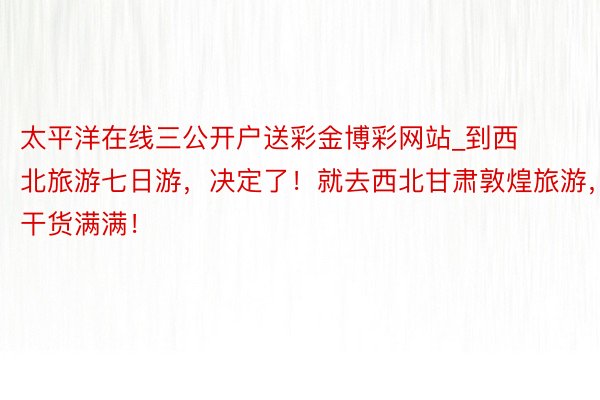 太平洋在线三公开户送彩金博彩网站_到西北旅游七日游，决定了！就去西北甘肃敦煌旅游，干货满满！