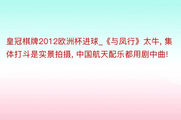 皇冠棋牌2012欧洲杯进球_《与凤行》太牛， 集体打斗是实景拍摄， 中国航天配乐都用剧中曲!