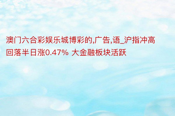 澳门六合彩娱乐城博彩的,广告,语_沪指冲高回落半日涨0.47% 大金融板块活跃