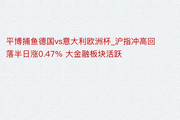 平博捕鱼德国vs意大利欧洲杯_沪指冲高回落半日涨0.47% 大金融板块活跃