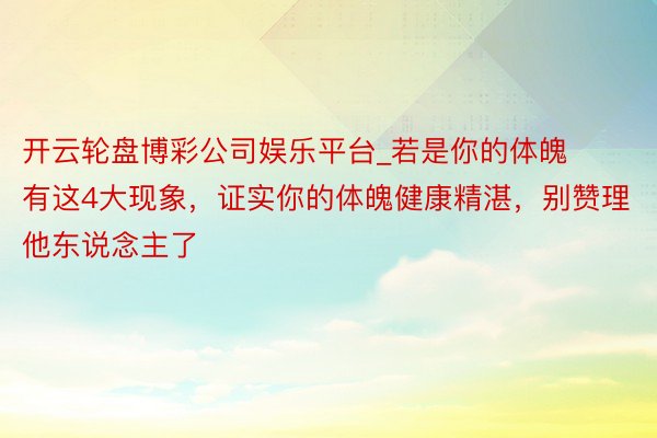 开云轮盘博彩公司娱乐平台_若是你的体魄有这4大现象，证实你的体魄健康精湛，别赞理他东说念主了