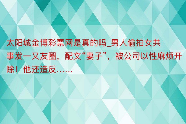 太阳城金博彩票网是真的吗_男人偷拍女共事发一又友圈，配文“妻子”，被公司以性麻烦开除！他还造反……