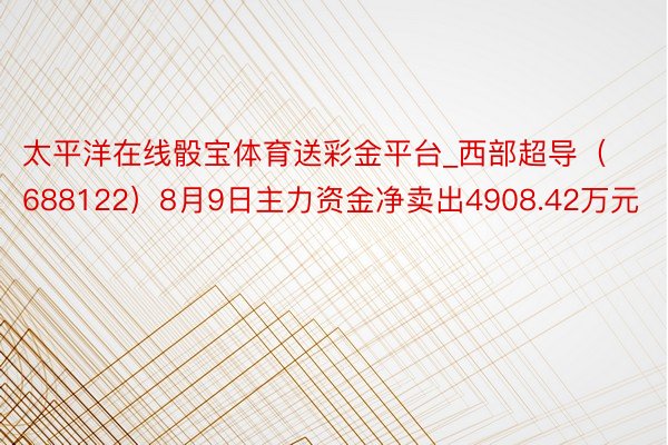 太平洋在线骰宝体育送彩金平台_西部超导（688122）8月9日主力资金净卖出4908.42万元