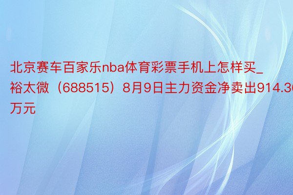 北京赛车百家乐nba体育彩票手机上怎样买_裕太微（688515）8月9日主力资金净卖出914.36万元