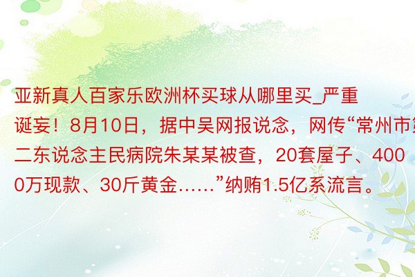 亚新真人百家乐欧洲杯买球从哪里买_严重诞妄！8月10日，据中吴网报说念，网传“常州市第二东说念主民病院朱某某被查，20套屋子、4000万现款、30斤黄金……”纳贿1.5亿系流言。