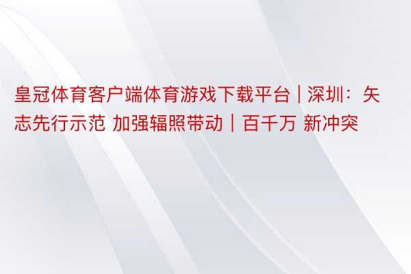 皇冠体育客户端体育游戏下载平台 | 深圳：矢志先行示范 加强辐照带动｜百千万 新冲突