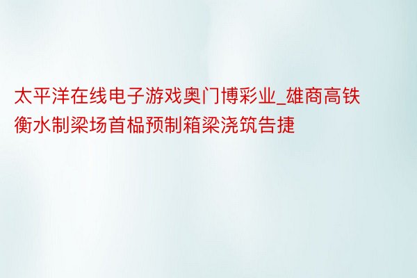 太平洋在线电子游戏奥门博彩业_雄商高铁衡水制梁场首榀预制箱梁浇筑告捷
