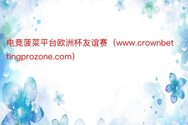 电竞菠菜平台欧洲杯友谊赛（www.crownbettingprozone.com）