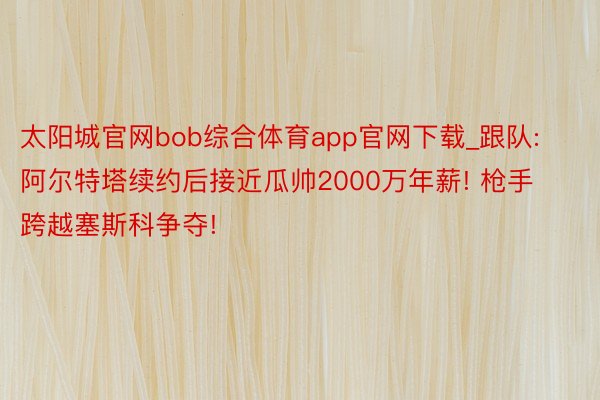 太阳城官网bob综合体育app官网下载_跟队: 阿尔特塔续约后接近瓜帅2000万年薪! 枪手跨越塞斯科争夺!