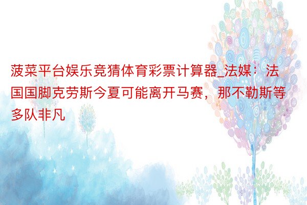 菠菜平台娱乐竞猜体育彩票计算器_法媒：法国国脚克劳斯今夏可能离开马赛，那不勒斯等多队非凡