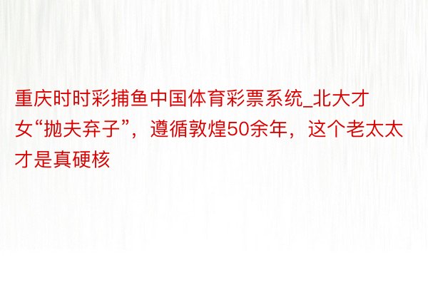 重庆时时彩捕鱼中国体育彩票系统_北大才女“抛夫弃子”，遵循敦煌50余年，这个老太太才是真硬核