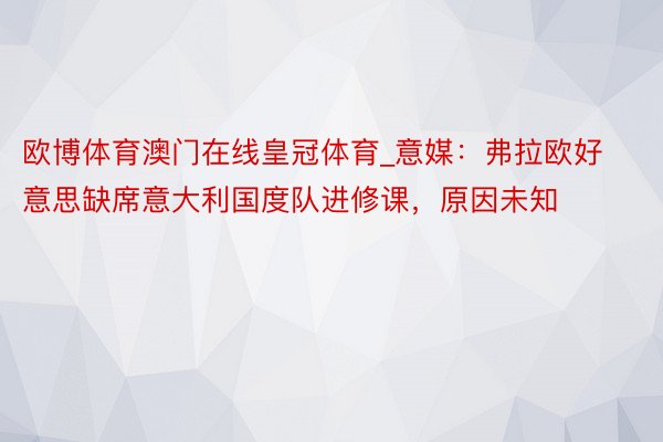 欧博体育澳门在线皇冠体育_意媒：弗拉欧好意思缺席意大利国度队进修课，原因未知