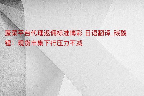 菠菜平台代理返佣标准博彩 日语翻译_碳酸锂:现货市集下行压力不减