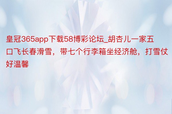 皇冠365app下载58博彩论坛_胡杏儿一家五口飞长春滑雪，带七个行李箱坐经济舱，打雪仗好温馨