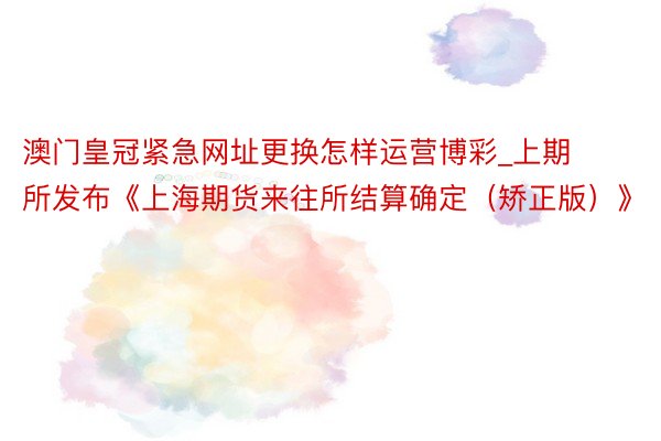 澳门皇冠紧急网址更换怎样运营博彩_上期所发布《上海期货来往所结算确定（矫正版）》