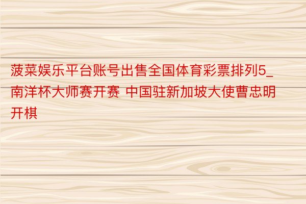 菠菜娱乐平台账号出售全国体育彩票排列5_南洋杯大师赛开赛 中国驻新加坡大使曹忠明开棋