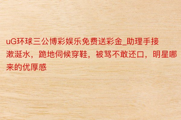 uG环球三公博彩娱乐免费送彩金_助理手接漱涎水，跪地伺候穿鞋，被骂不敢还口，明星哪来的优厚感
