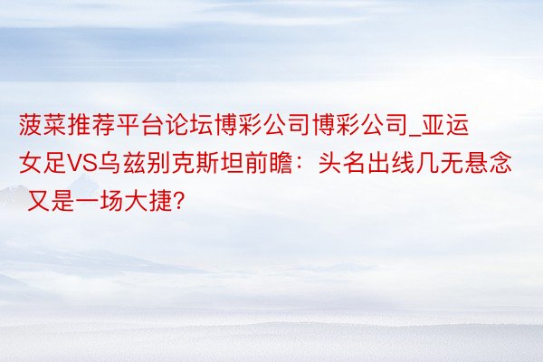 菠菜推荐平台论坛博彩公司博彩公司_亚运女足VS乌兹别克斯坦前瞻：头名出线几无悬念 又是一场大捷？
