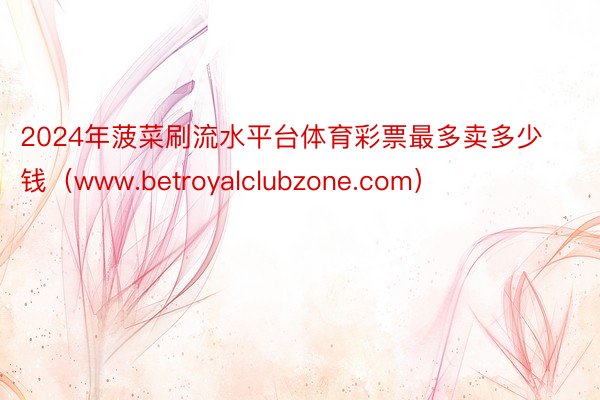 2024年菠菜刷流水平台体育彩票最多卖多少钱（www.betroyalclubzone.com）